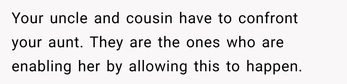 Your uncle and cousin have to confront your aunt. They are the ones who are enabling her by allowing this to happen.