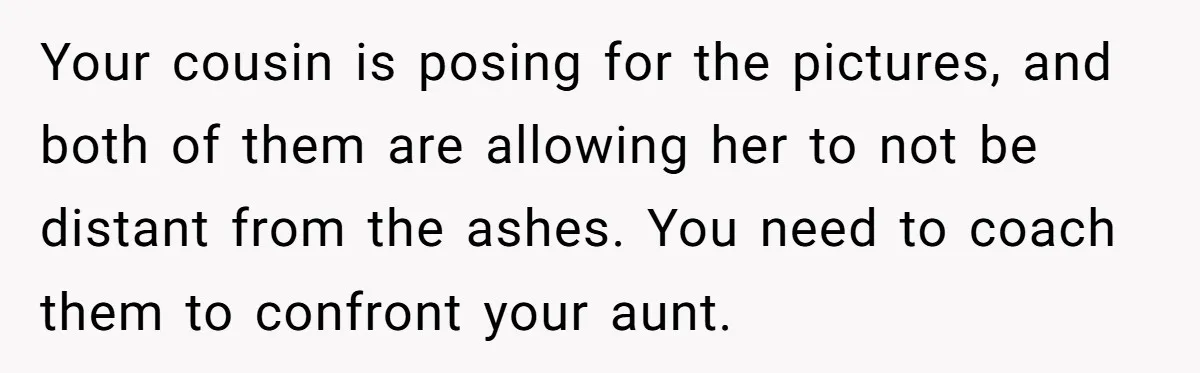 Your cousin is posing for the pictures, and both of them are allowing her to not be distant from the ashes. You need to coach them to confront your aunt.