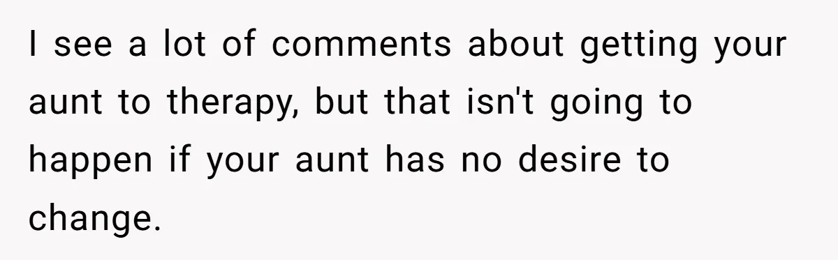 I see a lot of comments about getting your aunt to therapy, but that isn't going to happen if your aunt has no desire to change.