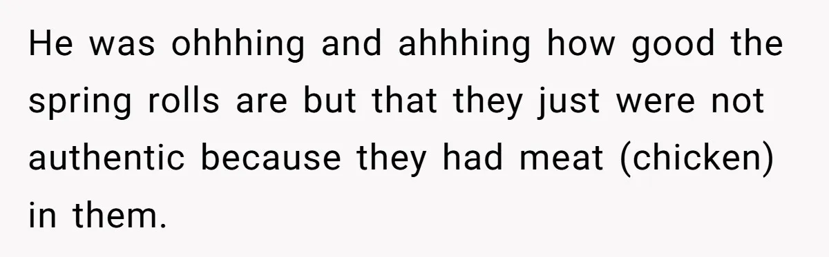He was ohhhing and ahhhing how good the spring rolls are but that they just were not authentic because they had meat (chicken) in them.