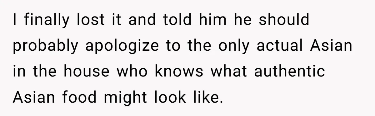 I finally lost it and told him he should probably apologize to the only actual Asian in the house who knows what authentic Asian food might look like.