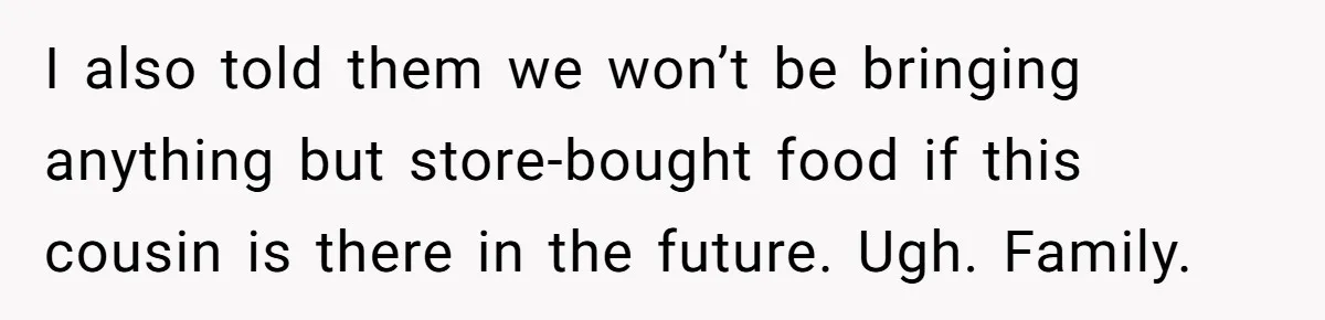 I also told them we won’t be bringing anything but store-bought food if this cousin is there in the future. Ugh. Family.