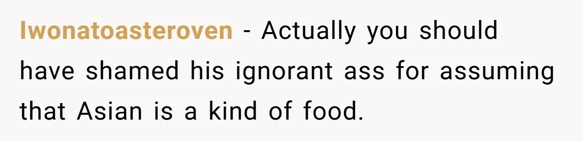 Iwonatoasteroven − Actually you should have shamed his ignorant ass for assuming that Asian is a kind of food.