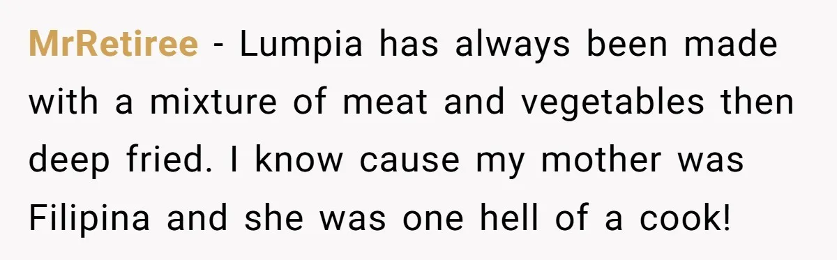 MrRetiree − Lumpia has always been made with a mixture of meat and vegetables then deep fried. I know cause my mother was Filipina and she was one hell of...
