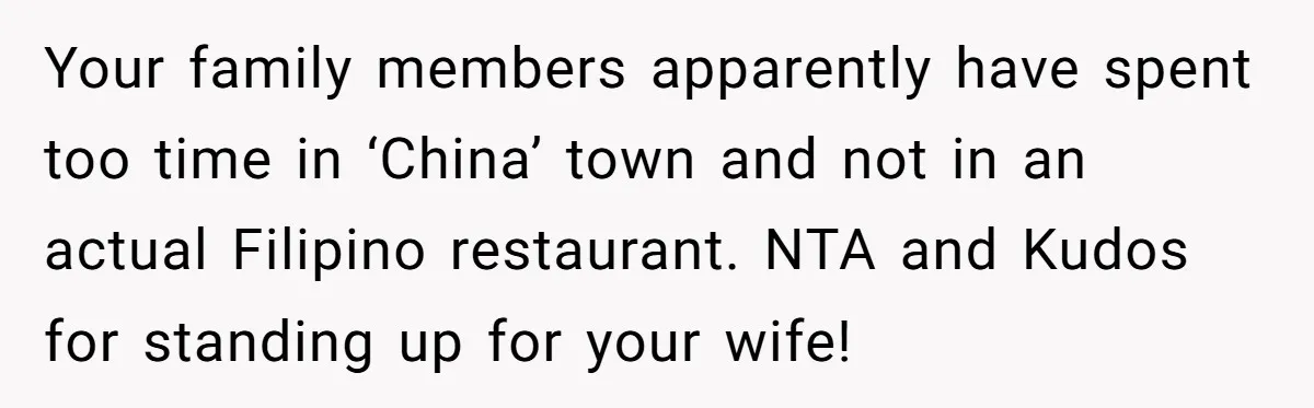 Your family members apparently have spent too time in ‘China’ town and not in an actual Filipino restaurant. NTA and Kudos for standing up for your wife!
