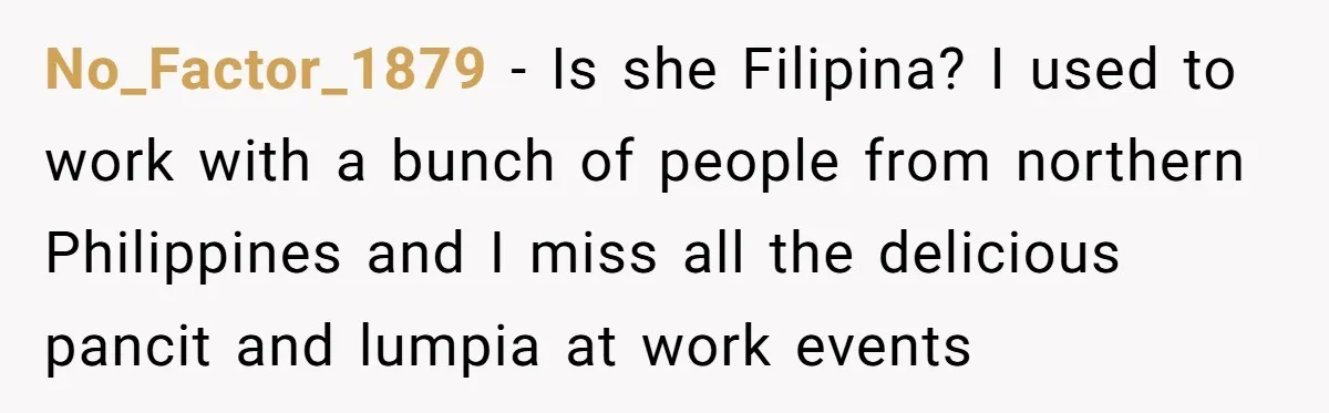No_Factor_1879 − Is she Filipina? I used to work with a bunch of people from northern Philippines and I miss all the delicious pancit and lumpia at work events