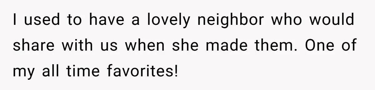 I used to have a lovely neighbor who would share with us when she made them. One of my all time favorites!