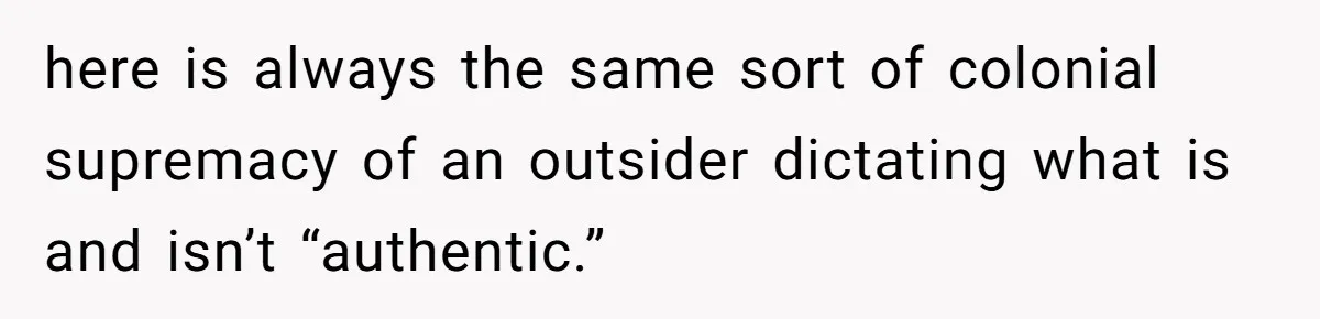 here is always the same sort of colonial supremacy of an outsider dictating what is and isn’t “authentic.”