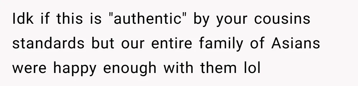Idk if this is "authentic" by your cousins standards but our entire family of Asians were happy enough with them lol