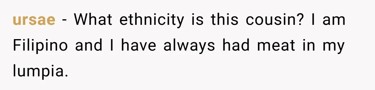 ursae − What ethnicity is this cousin? I am Filipino and I have always had meat in my lumpia.