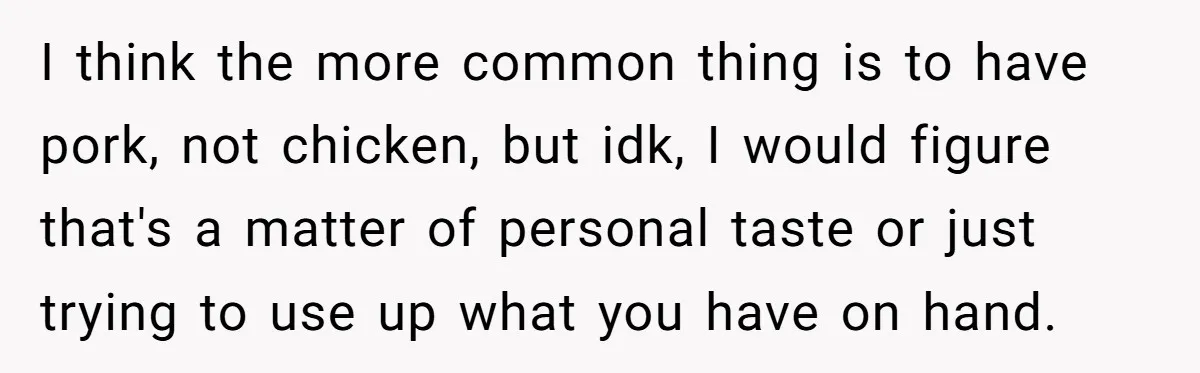I think the more common thing is to have pork, not chicken, but idk, I would figure that's a matter of personal taste or just trying to use up what...