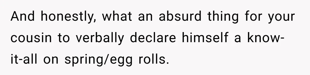 And honestly, what an absurd thing for your cousin to verbally declare himself a know-it-all on spring/egg rolls.
