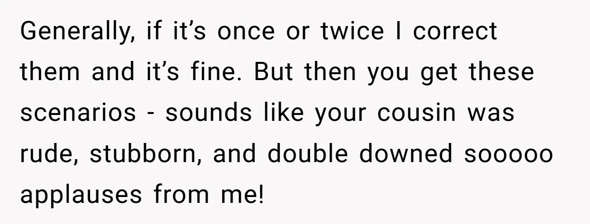 Generally, if it’s once or twice I correct them and it’s fine. But then you get these scenarios - sounds like your cousin was rude, stubborn, and double downed sooooo...