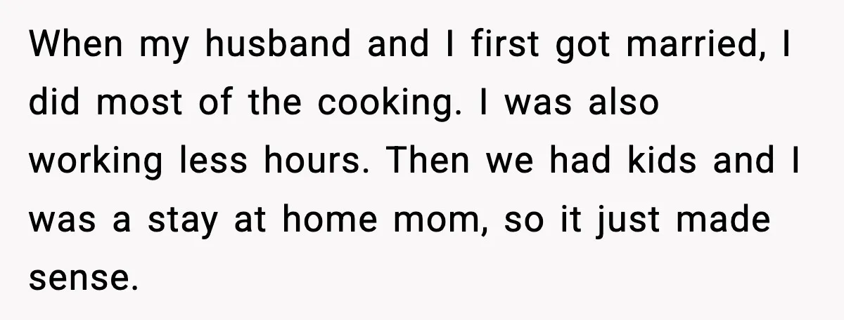 When my husband and I first got married, I did most of the cooking. I was also working less hours. Then we had kids and I was a stay at...