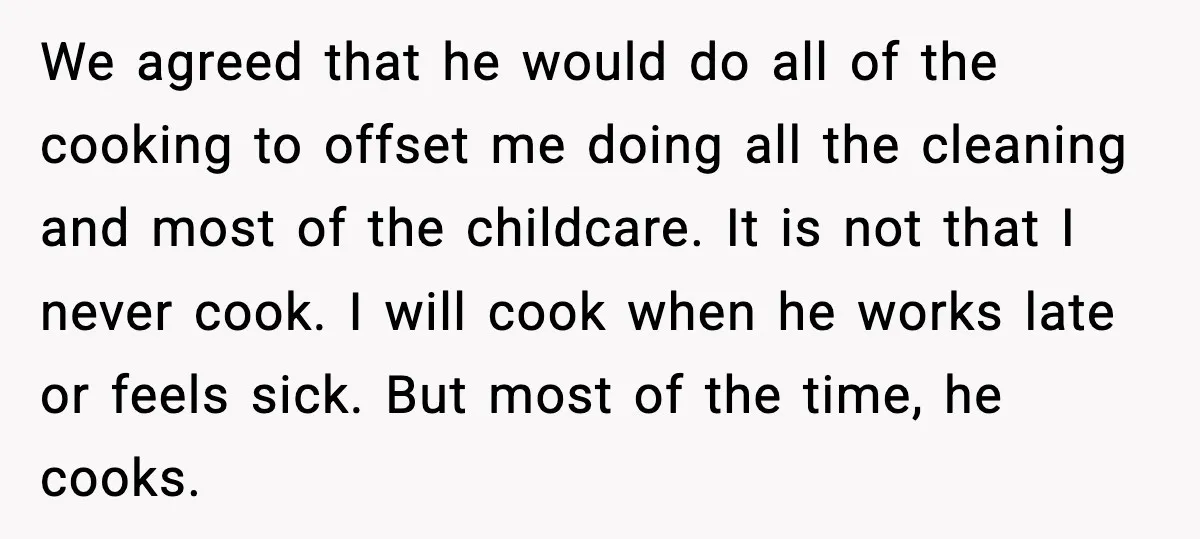 We agreed that he would do all of the cooking to offset me doing all the cleaning and most of the childcare. It is not that I never cook. I...
