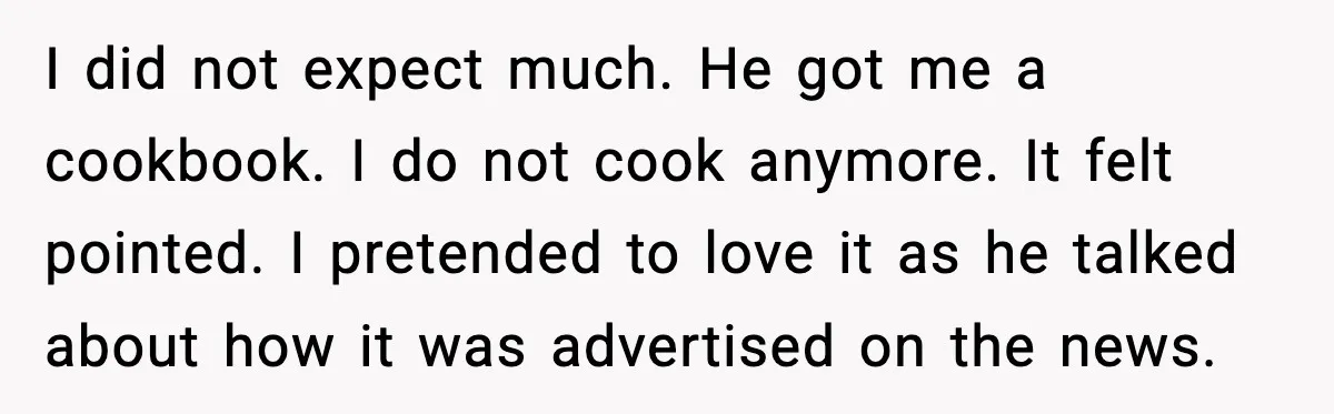 I did not expect much. He got me a cookbook. I do not cook anymore. It felt pointed. I pretended to love it as he talked about how it was...