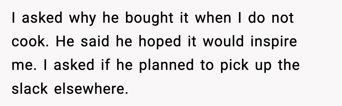 I asked why he bought it when I do not cook. He said he hoped it would inspire me. I asked if he planned to pick up the slack elsewhere.