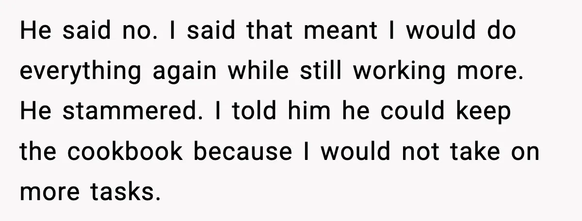 He said no. I said that meant I would do everything again while still working more. He stammered. I told him he could keep the cookbook because I would not...