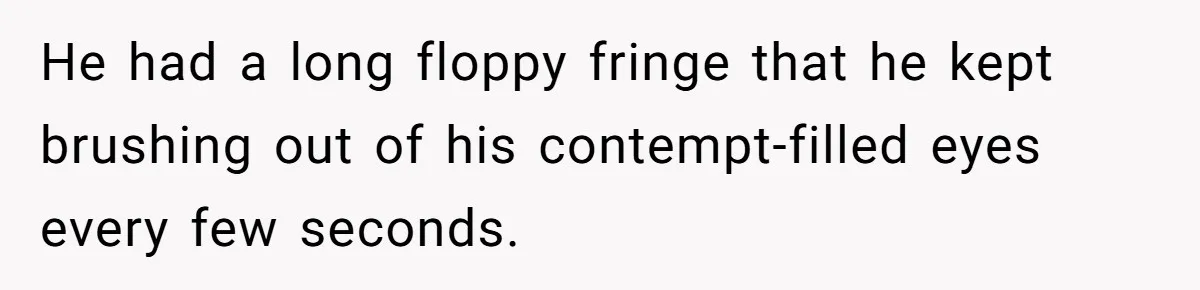 He had a long floppy fringe that he kept brushing out of his contempt-filled eyes every few seconds.