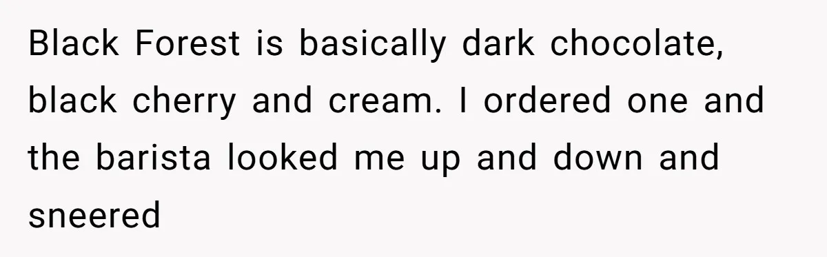 Black Forest is basically dark chocolate, black cherry and cream. I ordered one and the barista looked me up and down and sneered