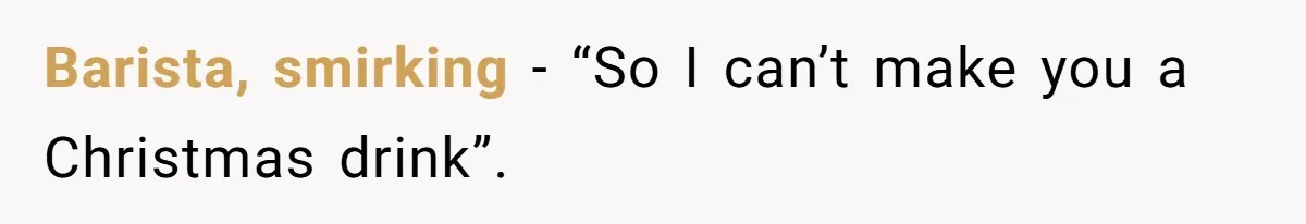 Barista, smirking - “So I can’t make you a Christmas drink”.