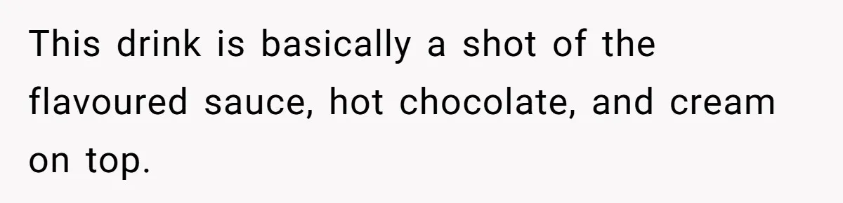 This drink is basically a shot of the flavoured sauce, hot chocolate, and cream on top.