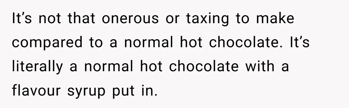 It’s not that onerous or taxing to make compared to a normal hot chocolate. It’s literally a normal hot chocolate with a flavour syrup put in.