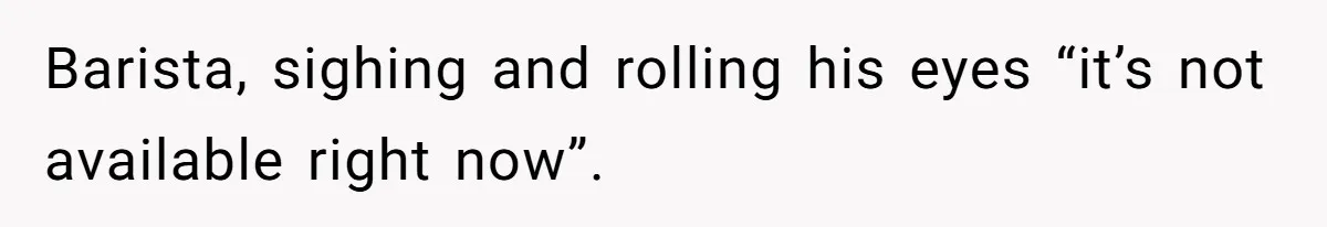 Barista, sighing and rolling his eyes “it’s not available right now”.