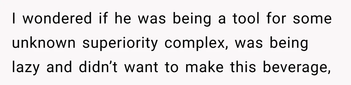 I wondered if he was being a tool for some unknown superiority complex, was being lazy and didn’t want to make this beverage,
