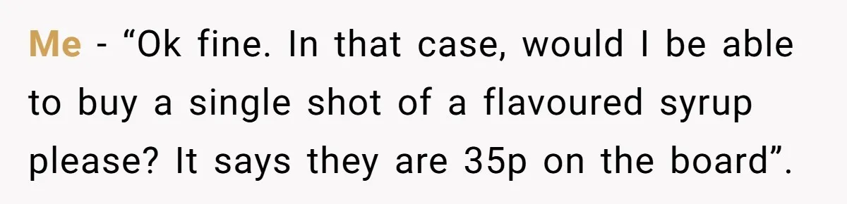Me - “Ok fine. In that case, would I be able to buy a single shot of a flavoured syrup please? It says they are 35p on the board”.