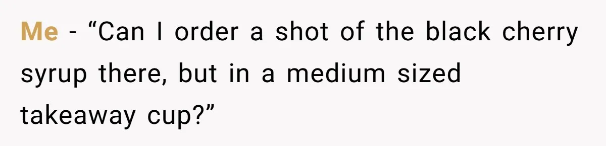 Me - “Can I order a shot of the black cherry syrup there, but in a medium sized takeaway cup?”