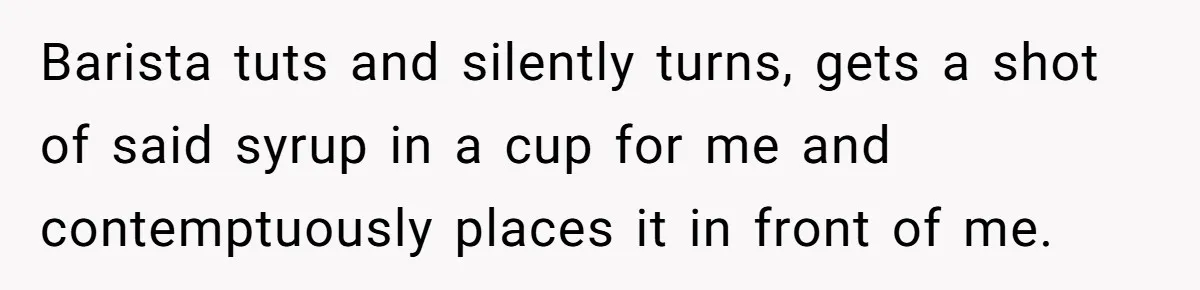 Barista tuts and silently turns, gets a shot of said syrup in a cup for me and contemptuously places it in front of me.