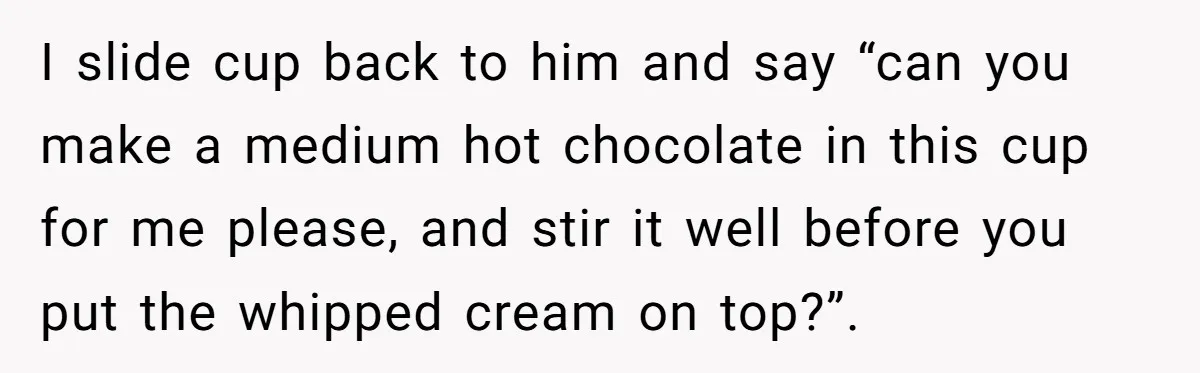 I slide cup back to him and say “can you make a medium hot chocolate in this cup for me please, and stir it well before you put the whipped...