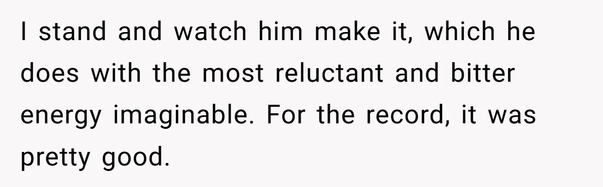 I stand and watch him make it, which he does with the most reluctant and bitter energy imaginable. For the record, it was pretty good.