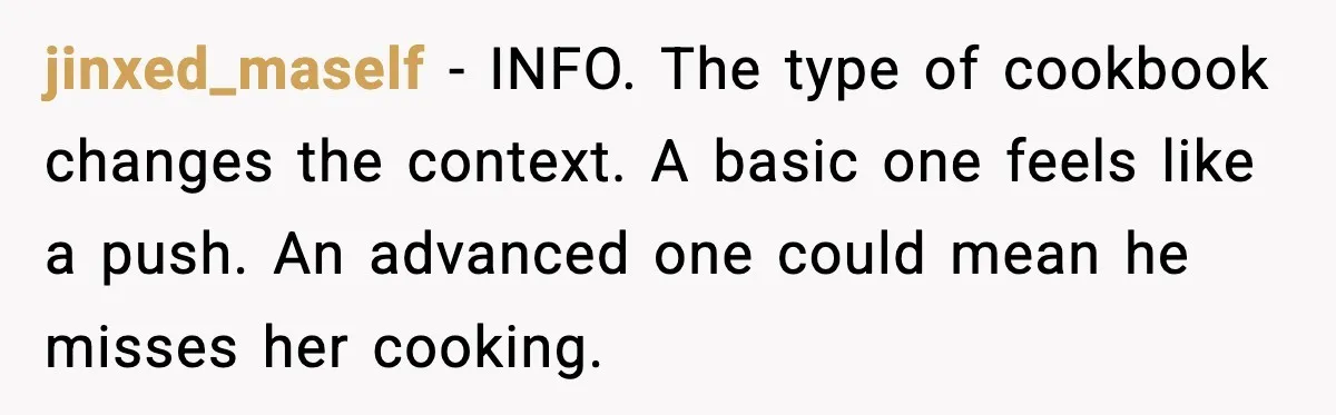 jinxed_maself - INFO. The type of cookbook changes the context. A basic one feels like a push. An advanced one could mean he misses her cooking.