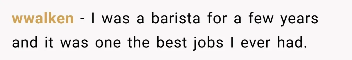 wwalken − I was a barista for a few years and it was one the best jobs I ever had.