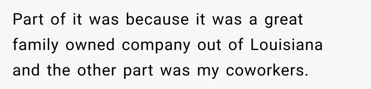 Part of it was because it was a great family owned company out of Louisiana and the other part was my coworkers.