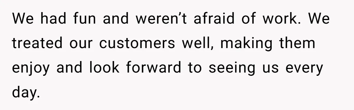 We had fun and weren’t afraid of work. We treated our customers well, making them enjoy and look forward to seeing us every day.