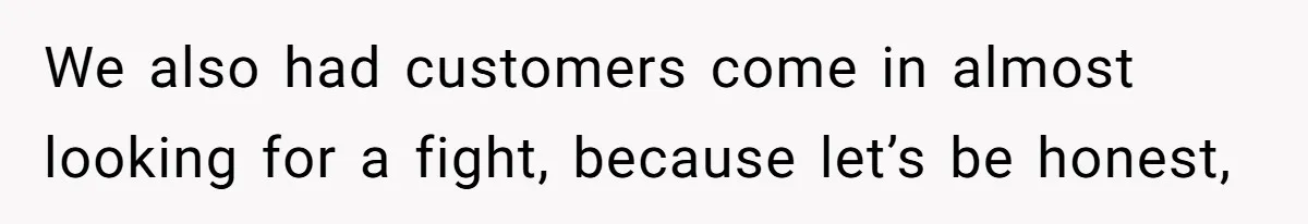 We also had customers come in almost looking for a fight, because let’s be honest,