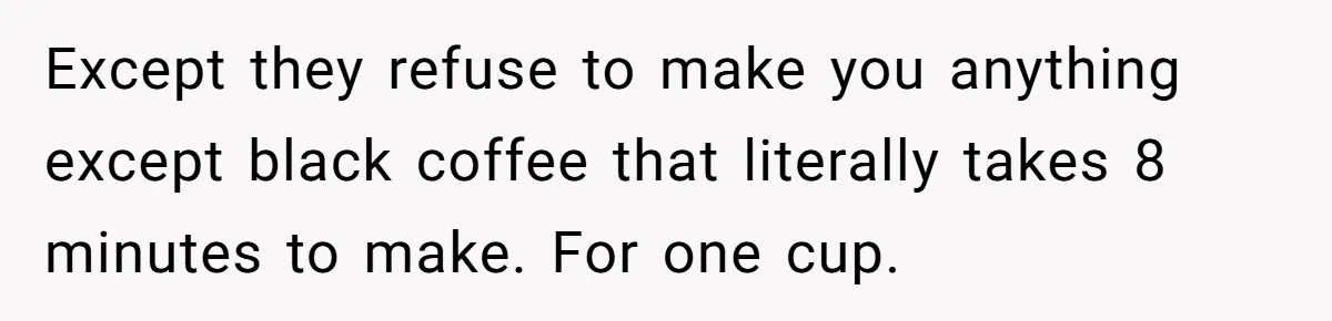 Except they refuse to make you anything except black coffee that literally takes 8 minutes to make. For one cup.