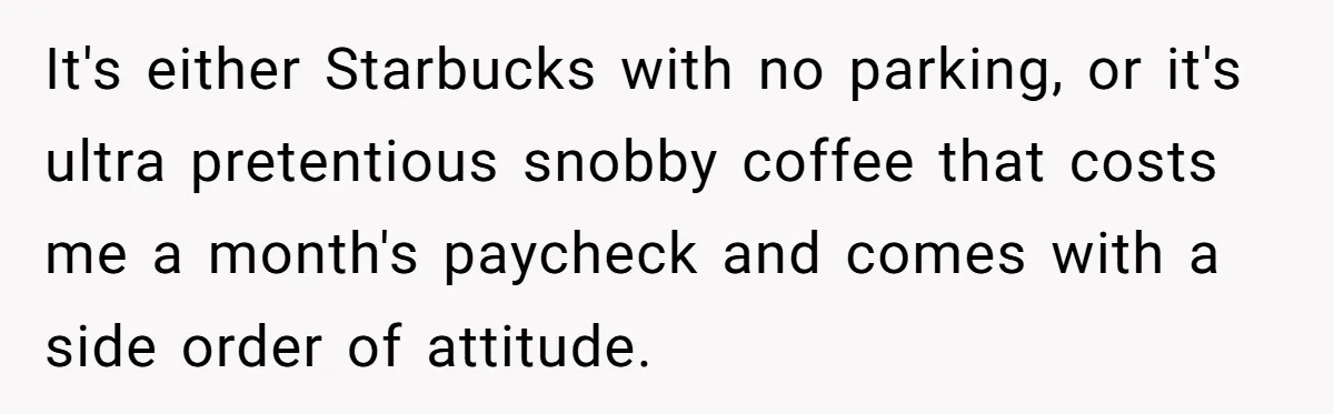 It's either Starbucks with no parking, or it's ultra pretentious snobby coffee that costs me a month's paycheck and comes with a side order of attitude.