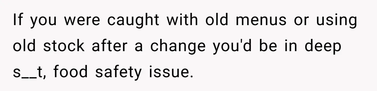 If you were caught with old menus or using old stock after a change you'd be in deep s__t, food safety issue.