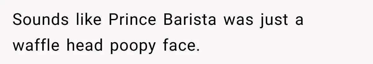 Sounds like Prince Barista was just a waffle head poopy face.