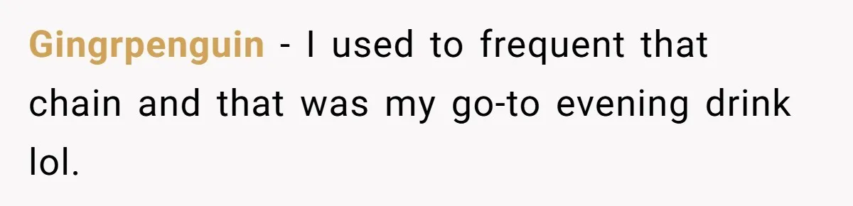 Gingrpenguin − I used to frequent that chain and that was my go-to evening drink lol.