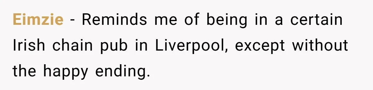 Eimzie − Reminds me of being in a certain Irish chain pub in Liverpool, except without the happy ending.