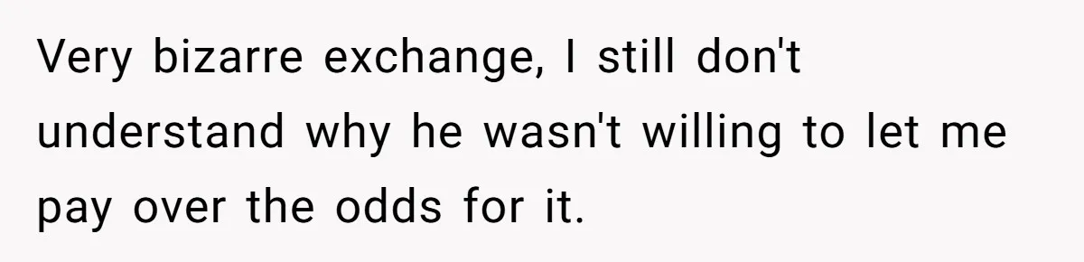 Very bizarre exchange, I still don't understand why he wasn't willing to let me pay over the odds for it.