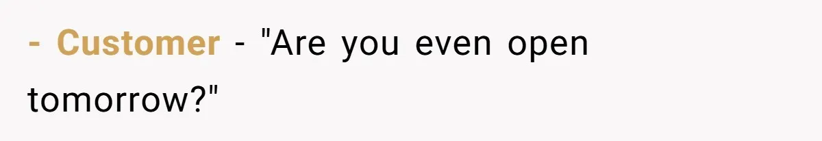 - Customer - "Are you even open tomorrow?"