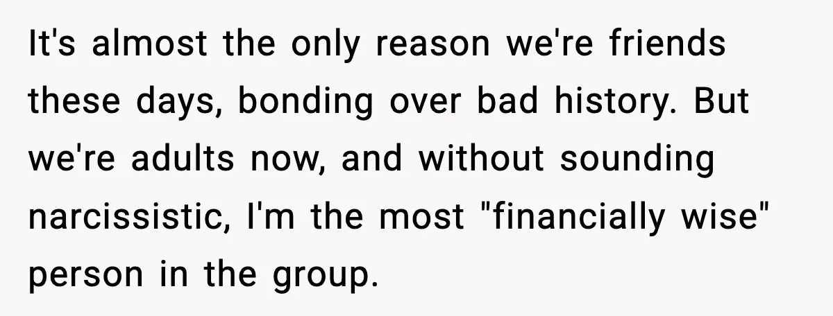 It's almost the only reason we're friends these days, bonding over bad history. But we're adults now, and without sounding narcissistic, I'm the most "financially wise" person in the group.