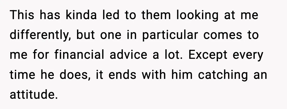 This has kinda led to them looking at me differently, but one in particular comes to me for financial advice a lot. Except every time he does, it ends with...