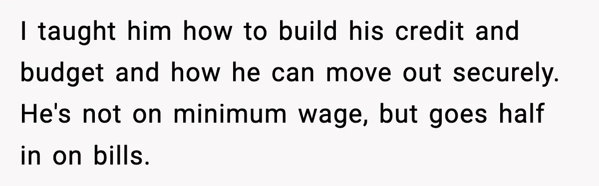 I taught him how to build his credit and budget and how he can move out securely. He's not on minimum wage, but goes half in on bills.